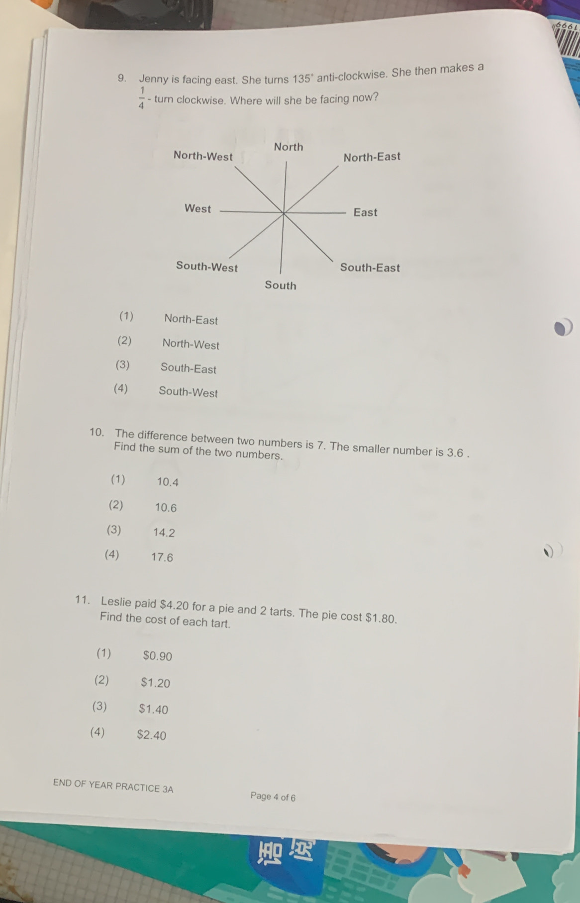 Jenny is facing east. She turns 135° anti-clockwise. She then makes a
 1/4  - turn clockwise. Where will she be facing now?
(1) North-East
(2) North-West
(3) € South-East
(4) South-West
10. The difference between two numbers is 7. The smaller number is 3.6.
Find the sum of the two numbers.
(1) 10.4
(2) 10.6
(3) 14.2
(4) 17.6
()
11. Leslie paid $4.20 for a pie and 2 tarts. The pie cost $1.80.
Find the cost of each tart.
(1) $0.90
(2) £$1.20
(3) $1.40
(4) $2.40
END OF YEAR PRACTICE 3A Page 4 of 6