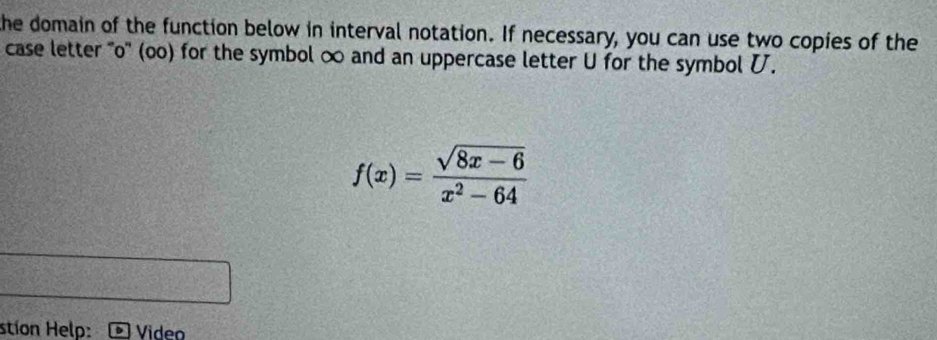 the domain of the function below in interval notation. If necessary, you can use two copies of the 
case letter ''o'' (oo) for the symbol ∞ and an uppercase letter U for the symbol .
f(x)= (sqrt(8x-6))/x^2-64 
stion Help: Video