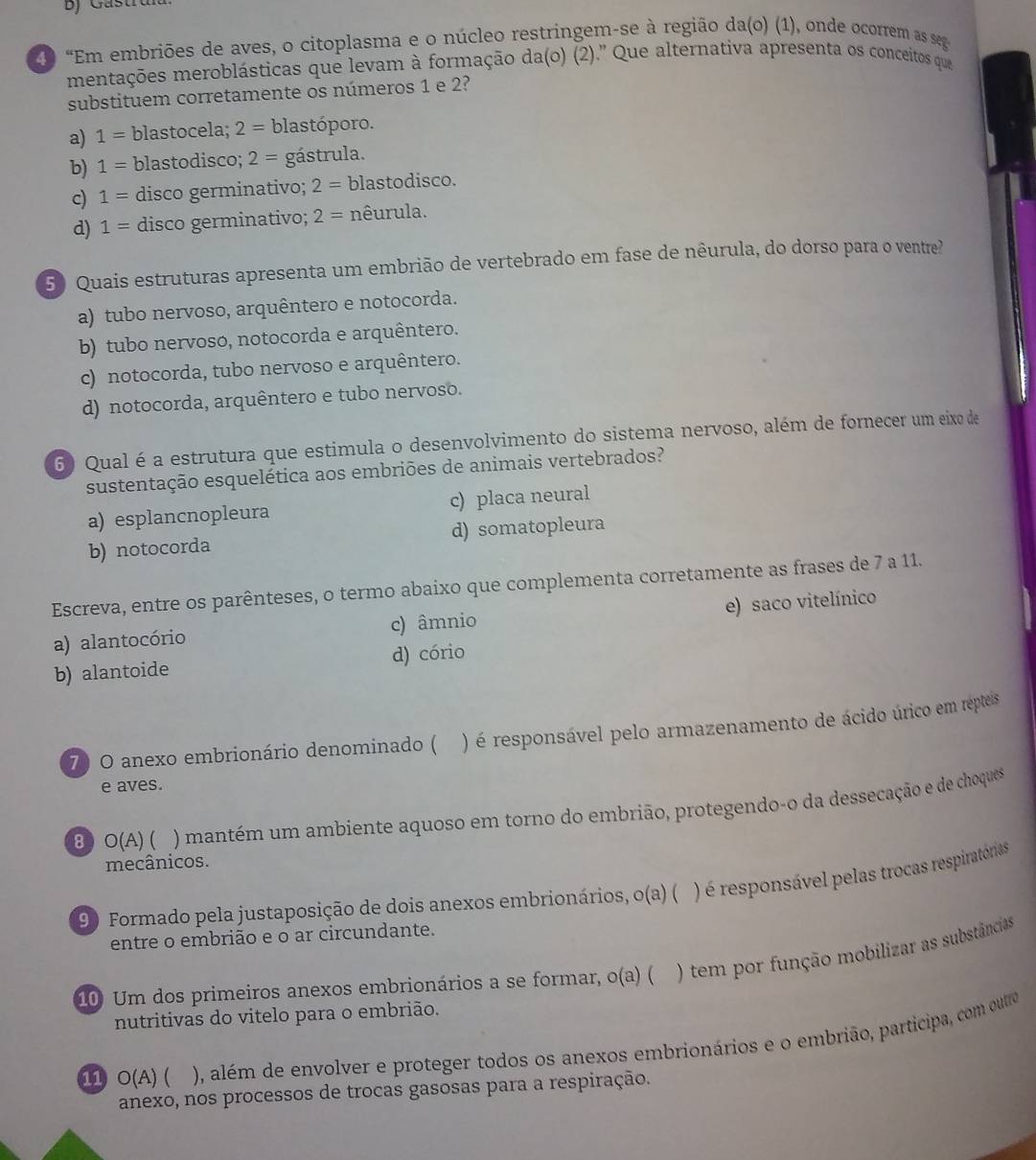 Gasti
2D “Em embriões de aves, o citoplasma e o núcleo restringem-se à região da(o) (1), onde ocorrem as seg
mentações meroblásticas que levam à formação da(o) (2).' Que alternativa apresenta os conceitos que
substituem corretamente os números 1 e 2?
a) 1= blastocela; 2= blastóporo.
b) 1= blastodisco; 2= gástrula.
c) 1= disco germinativo; 2= blastodisco.
d) 1= disco germinativo; 2= nêurula.
50 Quais estruturas apresenta um embrião de vertebrado em fase de nêurula, do dorso para o ventre?
a) tubo nervoso, arquêntero e notocorda.
b) tubo nervoso, notocorda e arquêntero.
c) notocorda, tubo nervoso e arquêntero.
d) notocorda, arquêntero e tubo nervoso.
6) Qual é a estrutura que estimula o desenvolvimento do sistema nervoso, além de fornecer um eixo de
sustentação esquelética aos embriões de animais vertebrados?
a) esplancnopleura c) placa neural
b) notocorda d) somatopleura
Escreva, entre os parênteses, o termo abaixo que complementa corretamente as frases de 7 a 11.
e) saco vitelínico
a) alantocório c) âmnio
b) alantoide d) cório
70 O anexo embrionário denominado ( ) é responsável pelo armazenamento de ácido úrico em repteis
e aves.
B0 O(A) ( ) mantém um ambiente aquoso em torno do embrião, protegendo-o da dessecação e de choques
mecânicos.
90 Formado pela justaposição de dois anexos embrionários, o(a) ( ) é responsável pelas trocas respiratórias
entre o embrião e o ar circundante.
10 Um dos primeiros anexos embrionários a se formar, o(a) ( ) tem por função mobilizar as substâncias
nutritivas do vitelo para o embrião.
11 O(A) ( ), além de envolver e proteger todos os anexos embrionários e o embrião, participa, com outro
anexo, nos processos de trocas gasosas para a respiração.