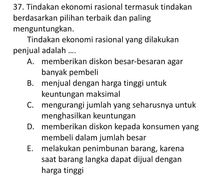 Tindakan ekonomi rasional termasuk tindakan
berdasarkan pilihan terbaik dan paling
menguntungkan.
Tindakan ekonomi rasional yang dilakukan
penjual adalah ....
A. memberikan diskon besar-besaran agar
banyak pembeli
B. menjual dengan harga tinggi untuk
keuntungan maksimal
C. mengurangi jumlah yang seharusnya untuk
menghasilkan keuntungan
D. memberikan diskon kepada konsumen yang
membeli dalam jumlah besar
E. melakukan penimbunan barang, karena
saat barang langka dapat dijual dengan
harga tinggi