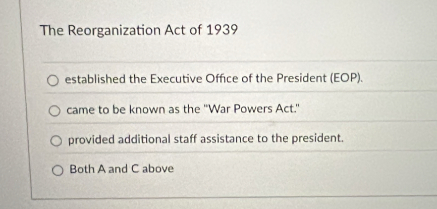 The Reorganization Act of 1939
established the Executive Office of the President (EOP).
came to be known as the "War Powers Act."
provided additional staff assistance to the president.
Both A and C above