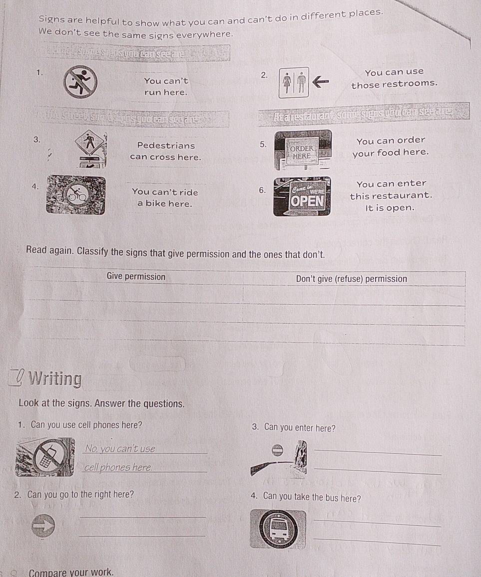Signs are helpful to show what you can and can't do in different places. 
We don't see the same signs everywhere. 
D ordd U some'sighs you can see are y her s 
1. You can use 
2. 
You can't 
run here. those restrooms. 
a signs vou ean see are At a restaurant, some signs you can see are 
3. You can order 
Pedestrians 5. ORDER 
can cross here. HERE your food here. 
4. 
You can't ride You can enter 
6. 
a bike here. this restaurant. 
It is open. 
Read again. Classify the signs that give permission and the ones that don't. 
Give permission Don't give (refuse) permission 
Writing 
Look at the signs. Answer the questions. 
1. Can you use cell phones here? 3. Can you enter here? 
No. you can't use_ 
_ 
cell phones here_ 
_ 
2. Can you go to the right here? 
4. Can you take the bus here? 
_ 
_ 
_ 
_ 
ō Compare your work.