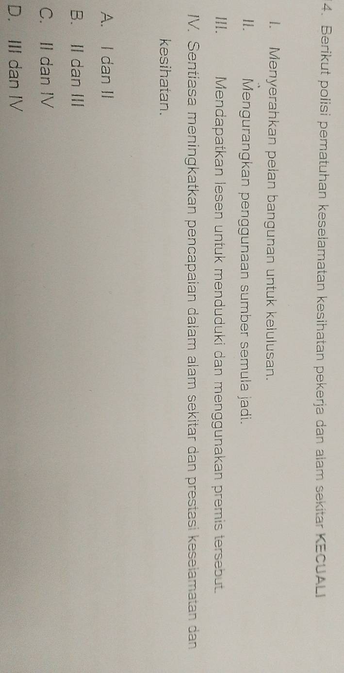 Berikut polisi pematuhan keselamatan kesihatan pekerja dan alam sekitar KECUALI
I. Menyerahkan pelan bangunan untuk kelulusan.
I. Mengurangkan penggunaan sumber semula jadi.
II. Mendapatkan lesen untuk menduduki dan menggunakan premis tersebut.
IV. Sentiasa meningkatkan pencapaian dalam alam sekitar dan prestasi keselamatan dan
kesihatan.
A. I dan II
B. II dan III
C. II dan IV
D. III dan IV