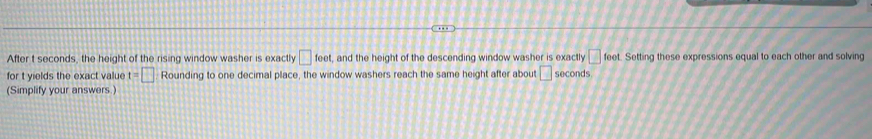 After t seconds, the height of the rising window washer is exactly □ feet , and the height of the descending window washer is exactly □ feet. Setting these expressions equal to each other and solving 
for t yields the exact value t=□ Rounding to one decimal place, the window washers reach the same height after about □ seconds
(Simplify your answers.)