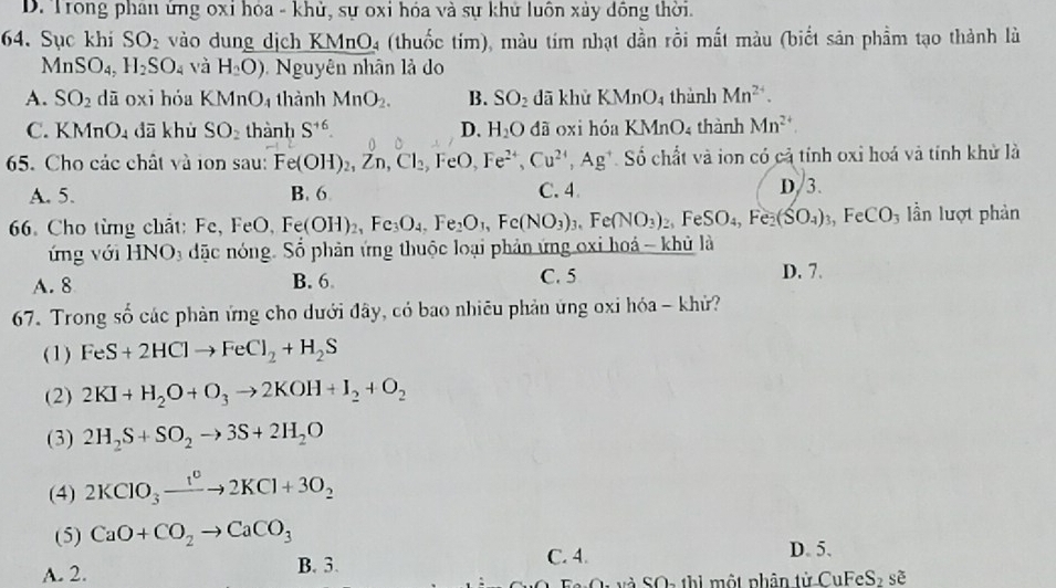 D. Trong phân ứng oxi hóa - khử, sự oxi hóa và sự khử luôn xảy dồng thời.
64. Sục khi SO_2 vào dung dịch KMn D l4 (thuốc tím), màu tím nhạt dần rồi mất màu (biết sản phầm tạo thành là
MnSO₄, H_2SO_4 và H_2O) Nguyên nhân lả do
A. SO_2 dā oxi hóa KMnO_4 thành MnO_2. B. SO_2 dā khử KMnO_4 thành Mn^(2+).
C. KMn O_4 dā khù SO_2 thành S^(+6). D. H_2O đã oxi hóa KMnO_4 thành Mn^(2+)
5. Cho các chất và ion sau: Fe(OH)_2,Zn,Cl_2 FeO, Fe^(2+),Cu^(2+),Ag^+ Số chất và ion có cả tính oxỉ hoá và tính khử là
A. 5. B. 6 C. 4 D/3.
6. Cho từng chất: Fe, FeO, F Fe(OH)_2,Fe_3O_4,Fe_2O_1,Fe(NO_3)_3,Fe(NO_3)_2,FeSO_4, Fe (SO_4)_3,FeCO_3 ần lượt phản
ứng với HNO₃ đặc nóng. Số phản ứng thuộc loại phản ứng oxi hoá - khủ là
A. 8 B. 6 C. 5 D. 7.
67. Trong số các phản ứng cho dưới đây, có bao nhiêu phản ứng oxi hóa - khử?
(1) FeS+2HClto FeCl_2+H_2S
(2) 2KI+H_2O+O_3to 2KOH+I_2+O_2
(3) 2H_2S+SO_2to 3S+2H_2O
(4) 2KClO_3xrightarrow 1^c2KCl+3O_2
(5) CaO+CO_2to CaCO_3 D. 5.
A. 2. B. 3.
C. 4.
và SOa thi một nhân tử CuFeS_2 se