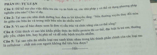 phản IV: tự luận 
Câu 1: Để hỗ trợ cho việc điều tra các vụ án hình sự, các nhà pháp y có thể sử dụng phương pháp 
nghiên cứu nào? Cho ví dụ. 
Câu 2: Tại sao các nhà dinh dưỡng học đưa ra lời khuyên rằng: ''Nên thường xuyên thay đổi món 
ăn giữa các bữa ăn và trong một bữa nên ăn nhiều món"? 
Câu 3: Vì sao tế bào được xem là đơn vị cầu trúc và chức năng của cơ thể sống? 
Câu 4: Giải thích vì sao khi khẩu phần thức ăn thiếu protein thì cơ thể, đặc biệt là trẻ em, thường C 
gầy yếu, chậm lớn, hay bị phù nề và dễ mắc bệnh truyền nhiễm. 
Câu 5: Tại sao nên ăn nhiều loại rau xanh khác nhau trong khi thành phần chính của các loại rau 
là cellulose - chất mà con người không thể tiêu hóa được? 
--------- -Hết_