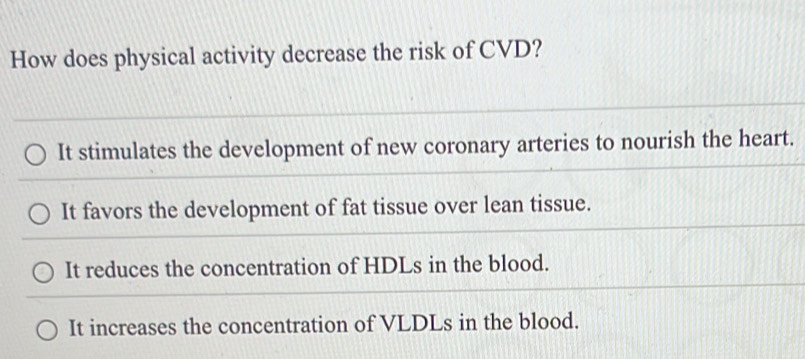 How does physical activity decrease the risk of CVD?
It stimulates the development of new coronary arteries to nourish the heart.
It favors the development of fat tissue over lean tissue.
It reduces the concentration of HDLs in the blood.
It increases the concentration of VLDLs in the blood.