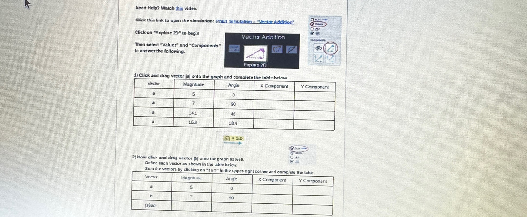 Need Help? Watch this video. 
Click this link to open the simulation: PhET Simulation - "Vector Addition” 
Click on "Explore 20° to begin Vector Addition 
Then select *Valu ' and 'Components” 
to answer the following. 
Explare 2D
|vector a|=5.0
2) Now click and drag vector |b onto the graph as well. 
Define each vector as shown in the table bełow. 
Sum