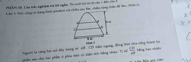 PHÄN III. Câu trắc nghiệm trả lời ngắn. Thí sinh trá lời từ câu 1 đến câu 4
Câu 1: Một cổng có dạng hình parabol với chiều cao 8m , chiều rộng chân đế 8m , (Hình 5).
B 8 m
C
D

8 m
Hình 5
Người ta căng hai sợi dây trang trí AB , CD nằm ngang, đồng thời chia cống thành ba
phần sao cho hai phần ở phía trên có diện tích bằng nhau. Tỉ số  CD/AB  bằng bao nhiêu
4dm Bốn góc viên 7