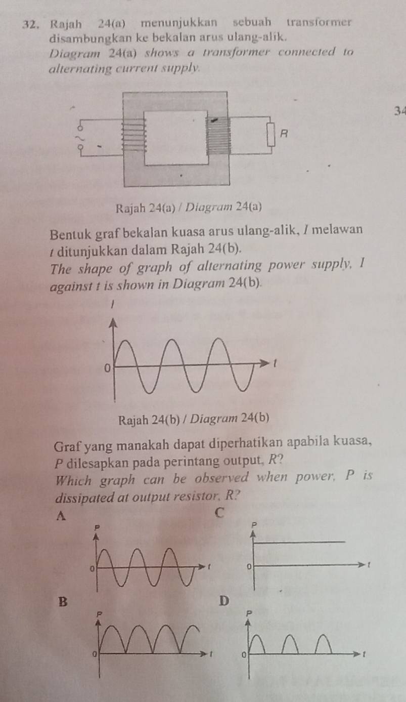 Rajah 24(a) menunjukkan sebuah transformer
disambungkan ke bekalan arus ulang-alik.
Diagram 24(a) shows a transformer connected to
alternating current supply.
34
Rajah 24(a) / Diagram 24(a)
Bentuk graf bekalan kuasa arus ulang-alik, / melawan
/ ditunjukkan dalam Rajah 24(b).
The shape of graph of alternating power supply, I
against t is shown in Diagram 24(b).
Rajah 24(b) / Diagram 24(b)
Graf yang manakah dapat diperhatikan apabila kuasa,
P dilesapkan pada perintang output, R?
Which graph can be observed when power, P is
dissipated at output resistor. R?
A
C
P
o
- 1
B
D