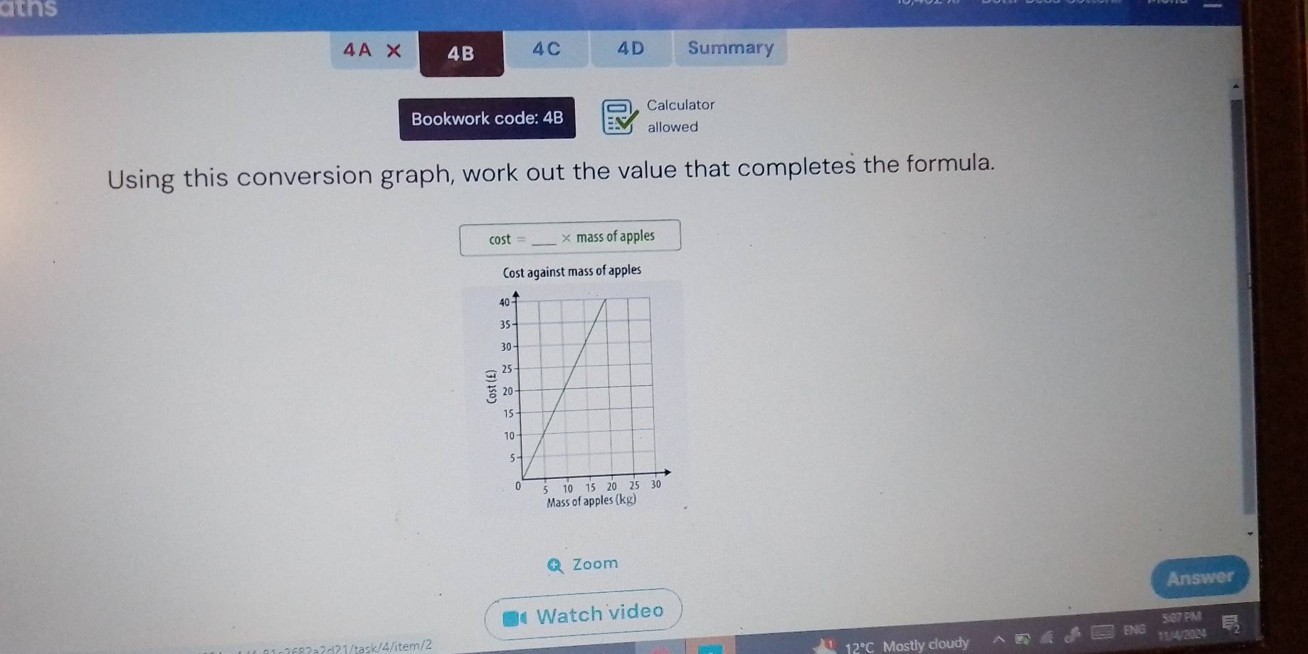 aihs 
4A* 4B 4C 4D Summary 
Calculator 
Bookwork code: 4B 
allowed 
Using this conversion graph, work out the value that completes the formula.
cos t= _ × mass of apples 
Cost against mass of apples 
Mass of apples (kg) 
Zoom 
Answer 
Watch video 
2d21/task/4/item/2 12°C Mostly cloudy