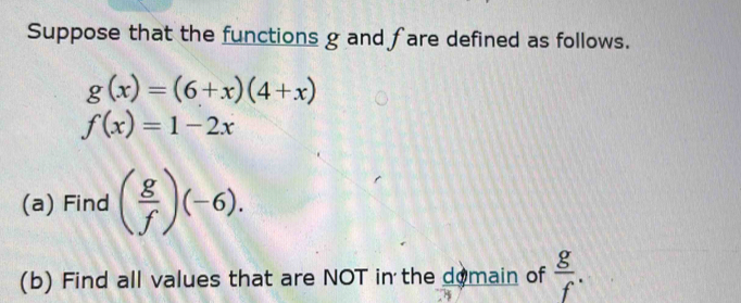 Suppose that the functions g and fare defined as follows.
g(x)=(6+x)(4+x)
f(x)=1-2x
(a) Find ( g/f )(-6). 
(b) Find all values that are NOT in the domain of  g/f .