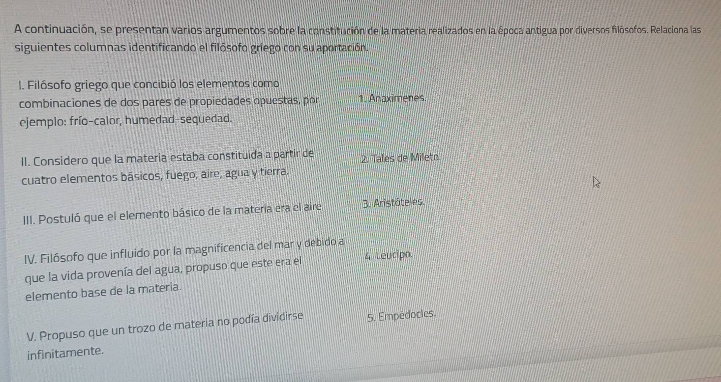 A continuación, se presentan varios argumentos sobre la constitución de la materia realizados en la época antigua por diversos filósofos. Relaciona las
siguientes columnas identificando el filósofo griego con su aportación.
I. Filósofo griego que concibió los elementos como
combinaciones de dos pares de propiedades opuestas, por 1. Anaxímenes.
ejemplo: frío-calor, humedad-sequedad.
II. Considero que la materia estaba constituida a partir de 2. Tales de Mileto.
cuatro elementos básicos, fuego, aire, agua y tierra.
III. Postuló que el elemento básico de la materia era el aire 3. Aristóteles.
IV. Filósofo que influido por la magnificencia del mar y debido a
que la vida provenía del agua, propuso que este era el 4. Leucipo.
elemento base de la materia.
V. Propuso que un trozo de materia no podía dividirse 5. Empédocles.
infinitamente.