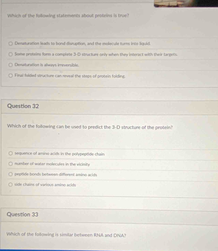 Which of the following statements about proteins is true?
Denaturation leads to bond disruption, and the molecule turns into liquid.
Some proteins form a complete 3-D structure only when they interact with their targets.
Denaturation is always irreversible.
Final folded structure can reveal the steps of protein folding.
Question 32
Which of the following can be used to predict the 3-D structure of the protein?
sequence of amino acids in the polypeptide chain
number of water molecules in the vicinity
peptide bonds between different amino acid
side chains of various amino acids
Question 33
Which of the following is similar between RNA and DNA?