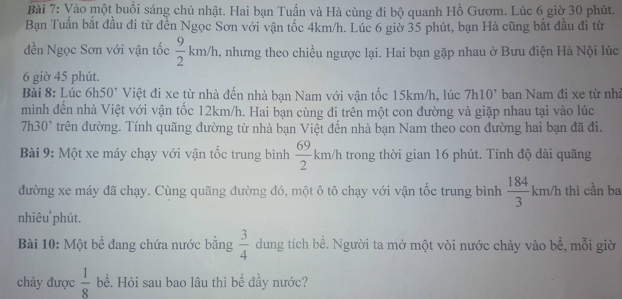 Vào một buổi sáng chủ nhật. Hai bạn Tuấn và Hà cùng đi bộ quanh Hồ Gươm. Lúc 6 giờ 30 phút. 
Bạn Tuấn bắt đầu đi từ đền Ngọc Sơn với vận tốc 4km/h. Lúc 6 giờ 35 phút, bạn Hà cũng bắt đầu đi từ 
đền Ngọc Sơn với vận tốc  9/2 km/h a, nhưng theo chiều ngược lại. Hai bạn gặp nhau ở Bưu điện Hà Nội lúc 
6 giờ 45 phút. 
Bài 8: Lúc 6h50^, Việt đi xe từ nhà đến nhà bạn Nam với vận tốc 15km/h, lúc 7h10² ban Nam đi xe từ nhà 
mình đến nhà Việt với vận tốc 12km/h. Hai bạn cùng đi trên một con đường và giặp nhau tại vào lúc
7h30 ' trên đường. Tính quãng đường từ nhà bạn Việt đến nhà bạn Nam theo con đường hai bạn đã đi. 
Bài 9: Một xe máy chạy với vận tốc trung bình  69/2 km/h trong thời gian 16 phút. Tính độ dài quãng 
đường xe máy đã chạy. Cùng quãng đường đó, một ô tô chạy với vận tốc trung bình  184/3 km/h thì cần ba 
nhiêu phút. 
Bài 10: Một bể đang chứa nước bằng  3/4  dung tích bể. Người ta mở một vòi nước chảy vào bể, mỗi giờ 
chảy được  1/8  bể. Hỏi sau bao lâu thì bể đầy nước?