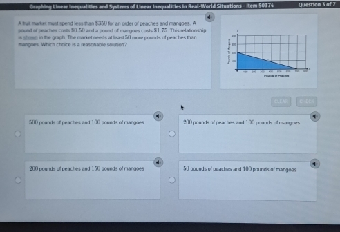 Graphing Linear Inequalities and Systems of Linear Inequalities in Real-World Situations - Item 50374 Question 3 of 7
A truit market must spend less than $350 for an order of peaches and mangoes. A
pound of peaches costs $0.50 and a pound of mangoes costs $1.75. This relationship 
is shown in the graph. The market needs at least 50 more pounds of peaches than
mangoes. Which choice is a reasonable solution?
CLEAI CHEC=
500 pounds of peaches and 100 pounds of mangoes 200 pounds of peaches and 100 pounds of mangoes
200 pounds of peaches and 150 pounds of mangoes 50 pounds of peaches and 100 pounds of mangoes