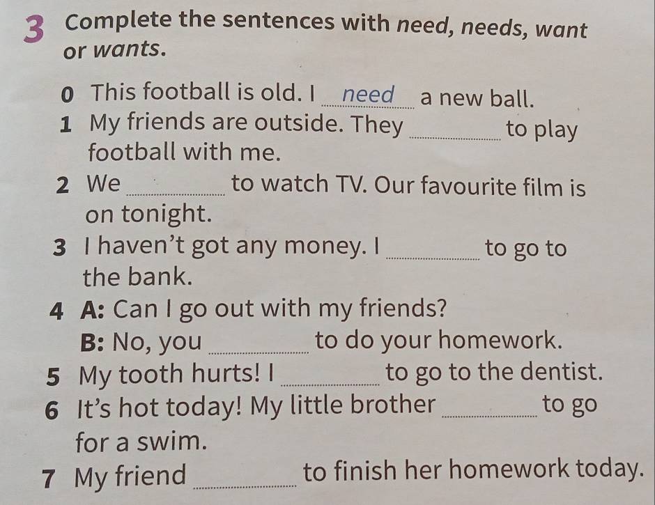 Complete the sentences with need, needs, want 
or wants. 
0 This football is old. I __need__ a new ball. 
1 My friends are outside. They _to play 
football with me. 
2 We_ to watch TV. Our favourite film is 
on tonight. 
3 I haven’t got any money. I _to go to 
the bank. 
4 A: Can I go out with my friends? 
B: No, you _to do your homework. 
5 My tooth hurts! I _to go to the dentist. 
6 It’s hot today! My little brother _to go 
for a swim. 
7 My friend _to finish her homework today.