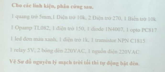 Cho các linh kiện, phân cứng sau. 
1 quang trở 5mm, 1 Điện trở 10k, 2 Điện trở 270, 1 Biến trở 10k
1 Opamp TL082, 1 điện trở 150, 1 diode 1N4007, 1 opto PC817
1 led đơn màu xanh, 1 điện trở 1k, 1 transistor NPN C1815
1 relay 5V, 2 bóng đèn 220VAC, 1 nguồn điện 220VAC
Vẽ Sơ đồ nguyên lý mạch trời tối thì tự động bật đèn.