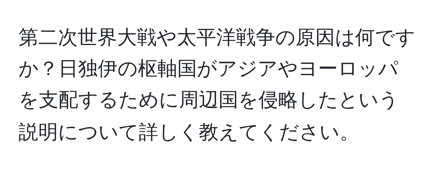 第二次世界大戦や太平洋戦争の原因は何ですか？日独伊の枢軸国がアジアやヨーロッパを支配するために周辺国を侵略したという説明について詳しく教えてください。