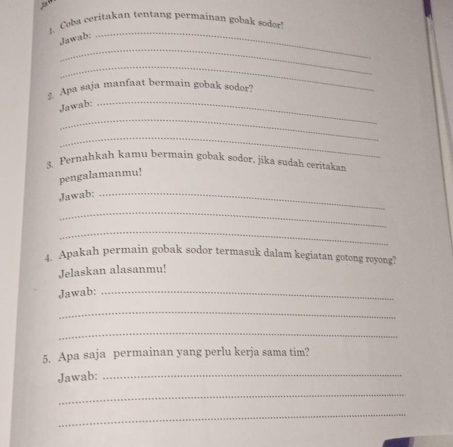 Coba ceritakan tentang permainan gobak sodor! 
_ 
Jawab: 
_ 
_ 
2. Apa saja manfaat bermain gobak sodor? 
Jawab:_ 
_ 
_ 
3. Pernahkah kamu bermain gobak sodor, jika sudah ceritakan 
pengalamanmu! 
Jawab:_ 
_ 
_ 
4. Apakah permain gobak sodor termasuk dalam kegiatan gotong royong? 
Jelaskan alasanmu! 
Jawab:_ 
_ 
_ 
5. Apa saja permainan yang perlu kerja sama tim? 
Jawab:_ 
_ 
_