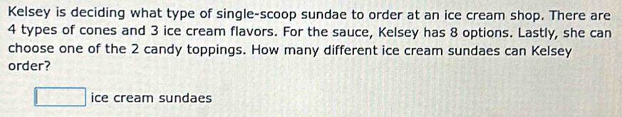 Kelsey is deciding what type of single-scoop sundae to order at an ice cream shop. There are
4 types of cones and 3 ice cream flavors. For the sauce, Kelsey has 8 options. Lastly, she can 
choose one of the 2 candy toppings. How many different ice cream sundaes can Kelsey 
order?
□ ice cream sundaes