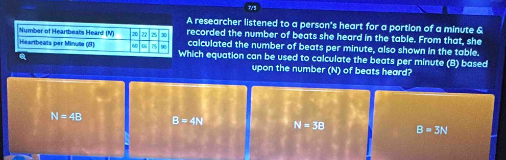 7/5
A researcher listened to a person's heart for a portion of a minute &
recorded the number of beats she heard in the table. From that, she
calculated the number of beats per minute, also shown in the table.
Q
hich equation can be used to calculate the beats per minute (B) based
upon the number (N) of beats heard?
N=4B
B=4N
N=3B
B=3N