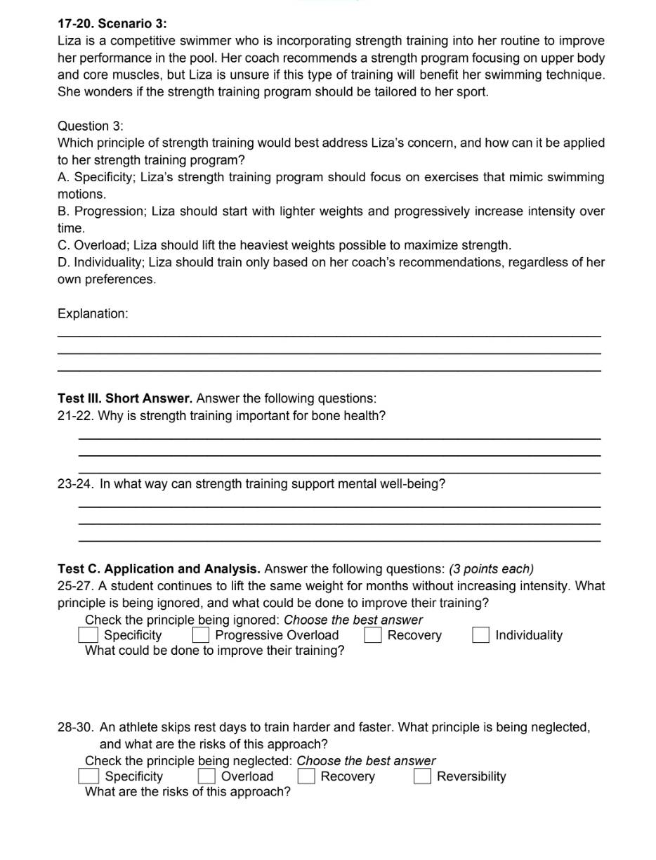 17-20. Scenario 3:
Liza is a competitive swimmer who is incorporating strength training into her routine to improve
her performance in the pool. Her coach recommends a strength program focusing on upper body
and core muscles, but Liza is unsure if this type of training will benefit her swimming technique.
She wonders if the strength training program should be tailored to her sport.
Question 3:
Which principle of strength training would best address Liza's concern, and how can it be applied
to her strength training program?
A. Specificity; Liza's strength training program should focus on exercises that mimic swimming
motions.
B. Progression; Liza should start with lighter weights and progressively increase intensity over
time.
C. Overload; Liza should lift the heaviest weights possible to maximize strength.
D. Individuality; Liza should train only based on her coach's recommendations, regardless of her
own preferences.
Explanation:
_
_
_
Test III. Short Answer. Answer the following questions:
21-22. Why is strength training important for bone health?
_
_
_
23-24. In what way can strength training support mental well-being?
_
_
_
Test C. Application and Analysis. Answer the following questions: (3 points each)
25-27. A student continues to lift the same weight for months without increasing intensity. What
principle is being ignored, and what could be done to improve their training?
Check the principle being ignored: Choose the best answer
Specificity Progressive Overload Recovery Individuality
What could be done to improve their training?
28-30. An athlete skips rest days to train harder and faster. What principle is being neglected,
and what are the risks of this approach?
Check the principle being neglected: Choose the best answer
Specificity | Overload □ Recovery Reversibility
What are the risks of this approach?