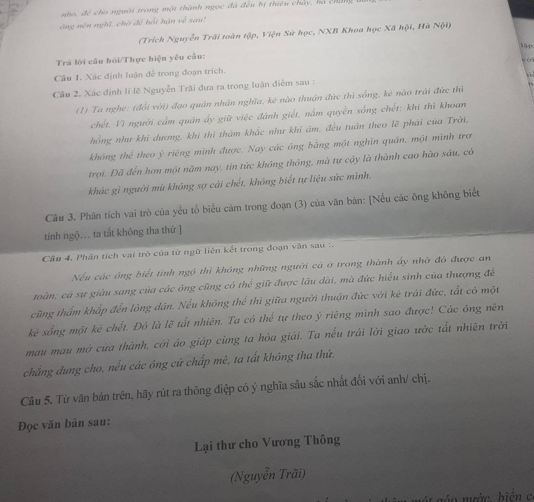 nho, để cho người trong một thành ngọc đá đều bị thiêu chảy, ha cháng a
ông nên nghĩ, chờ đế hổi hận về sau!
(Trích Nguyễn Trãi toàn tập, Viện Sử học, NXB Khoa học Xã hội, Hà Nội)
lập
Trả lời câu hỏi/Thực hiện yêu cầu:
yái
Câu 1. Xác định luận đề trong đoạn trích.
 
Câu 2. Xác định lí lẽ Nguyễn Trãi đưa ra trong luận điểm sau :
n
(1) Ta nghe: (đổi với) đạo quân nhân nghĩa, kẻ nào thuận đức thì sống, kẻ nào trái đức thì
chết. Vì người cầm quán ấy giữ việc đánh giết, nắm quyền sống chết: khi thì khoan
hồng như khi dương, khi thì thảm khắc như khi ám, đều tuân theo lẽ phải của Trời,
không thể theo ý riêng mình được. Nay các ông bằng một nghìn quân, một mình trơ
trọi. Đã đến hơn một năm nay, tin tức không thông, mà tự cậy là thành cao hào sâu, có
khác gì người mù không sợ cái chết, không biết tự liệu sức mình.
Câu 3. Phân tích vai trò của yếu tố biểu cảm trong đoạn (3) của văn bản: [Nếu các ông không biết
tinh ngộ. ta tất không tha thứ ]
Câu 4. Phân tích vai trò của từ ngữ liên kết trong đoạn văn sau :.
Nếu các ông biết tỉnh ngô thì không những người cả ở trong thành ấy nhờ đỏ được an
toàn; cá sự giàu sang của các ông cũng có thể giữ được lâu dài, mà đức hiểu sinh của thượng đề
cũng thẩm khắp đến lòng dân. Nếu không thể thì giữa người thuận đức với kẻ trái đức, tất có một
kè sống một kè chết. Đó là lẽ tất nhiên. Ta có thể tự theo ý riêng mình sao được! Các ông nên
mau mau mở cửa thành, cởi áo giáp cùng ta hòa giải. Ta nếu trái lời giao ước tất nhiên trời
chăng dung cho, nếu các ông cứ chấp mê, ta tất không tha thứ.
Câu 5. Từ văn bản trên, hãy rút ra thông điệp có ý nghĩa sâu sắc nhất đối với anh/ chị.
Đọc văn bản sau:
Lại thư cho Vương Thông
(Nguyễn Trãi)
sáo nước biên c