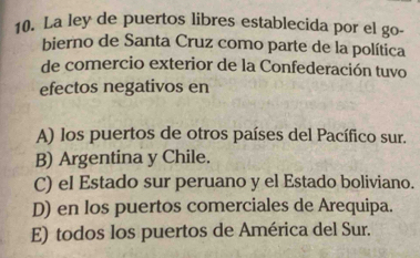 La ley de puertos libres establecida por el go-
bierno de Santa Cruz como parte de la política
de comercio exterior de la Confederación tuvo
efectos negativos en
A) los puertos de otros países del Pacífico sur.
B) Argentina y Chile.
C) el Estado sur peruano y el Estado boliviano.
D) en los puertos comerciales de Arequipa.
E) todos los puertos de América del Sur.