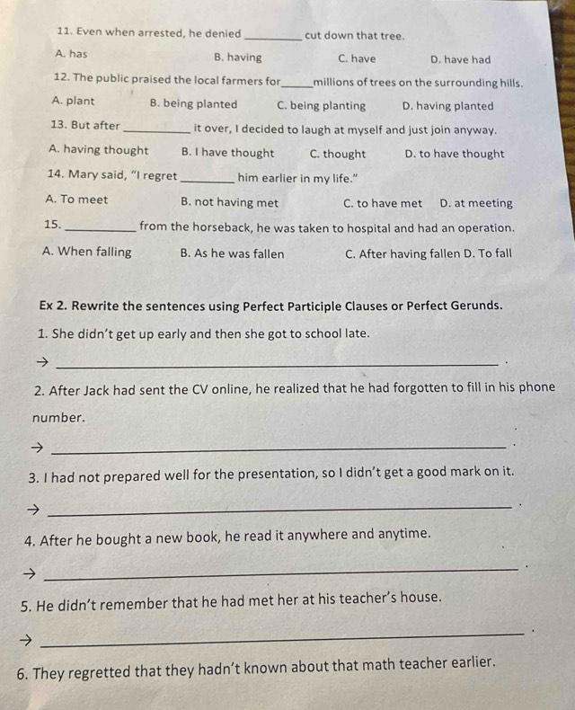 Even when arrested, he denied _cut down that tree.
A. has B. having C. have D. have had
12. The public praised the local farmers for_ millions of trees on the surrounding hills.
A. plant B. being planted C. being planting D. having planted
13. But after _it over, I decided to laugh at myself and just join anyway.
A. having thought B. I have thought C. thought D. to have thought
14. Mary said, “I regret _him earlier in my life."
A. To meet B. not having met C. to have met D. at meeting
15. _from the horseback, he was taken to hospital and had an operation.
A. When falling B. As he was fallen C. After having fallen D. To fall
Ex 2. Rewrite the sentences using Perfect Participle Clauses or Perfect Gerunds.
1. She didn’t get up early and then she got to school late.
_.
2. After Jack had sent the CV online, he realized that he had forgotten to fill in his phone
number.
_.
3. I had not prepared well for the presentation, so I didn’t get a good mark on it.
_.
4. After he bought a new book, he read it anywhere and anytime.
_.
5. He didn’t remember that he had met her at his teacher’s house.
_.
6. They regretted that they hadn’t known about that math teacher earlier.