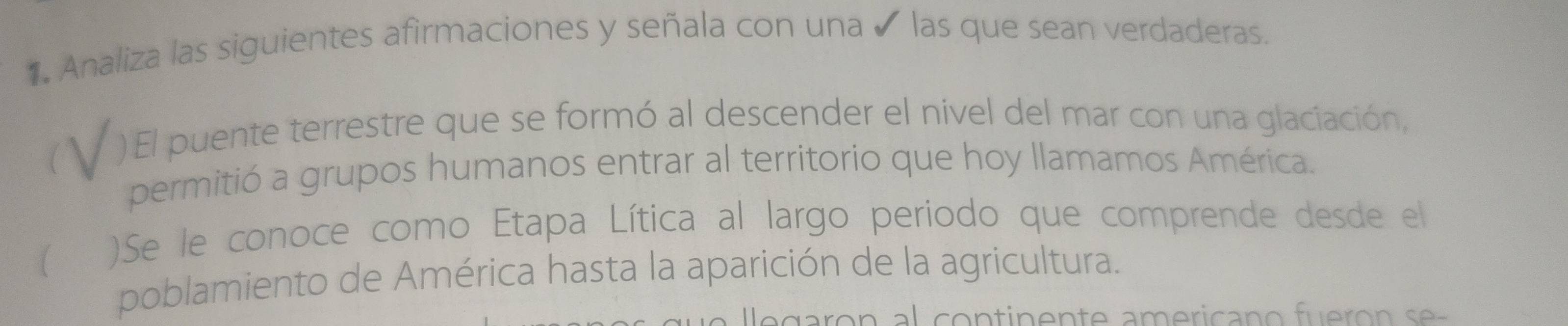 Analiza las siguientes afirmaciones y señala con una ✔ las que sean verdaderas. 
)El puente terrestre que se formó al descender el nivel del mar con una glaciación, 
permitió a grupos humanos entrar al territorio que hoy llamamos América. 
)Se le conoce como Etapa Lítica al largo periodo que comprende desde el 
poblamiento de América hasta la aparición de la agricultura.