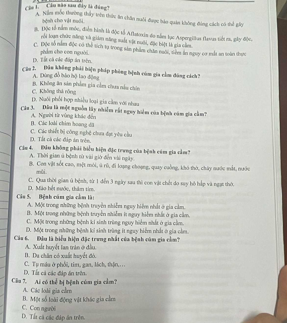 Câu nào sau đây là đúng?
A. Nằm mốc thường thấy trên thức ăn chăn nuôi được bảo quản không đúng cách có thế gây
bệnh cho vật nuôi.
Bộ Độc tổ nấm móc, điển hình là độc tố Aflatoxin do nấm lục Aspergillus flavus tiết ra, gây độc,
rồi loạn chức năng và giảm năng suất vật nuôi, đặc biệt là gia cầm.
C. Độc tố nấm độc có thể tích tụ trong sản phẩm chăn nuôi, tiềm ẩn nguy cơ mất an toàn thực
phẩm cho con người.
D. Tất cả các đáp án trên.
Câu 2. Đâu không phải biện pháp phòng bệnh cúm gia cầm đúng cách?
A. Dùng đồ bảo hộ lao động
B. Không ăn sản phầm gia cầm chưa nấu chín
C. Không thả rông
D. Nuôi phối hợp nhiều loại gia cầm với nhau
Câu 3. Đâu là một nguồn lây nhiễm rất nguy hiểm của bệnh cúm gia cầm?
A. Người từ vùng khác đến
B. Các loài chim hoang dã
C. Các thiết bị công nghệ chưa đạt yêu cầu
D. Tất cả các đáp án trên.
Câu 4. Đâu không phải biểu hiện đặc trưng của bệnh cúm gia cầm?
A. Thời gian ủ bệnh từ vài giờ đến vài ngày.
B. Con vật sốt cao, mệt mỏi, ủ rũ, đi loạng choạng, quay cuồng, khó thở, chảy nước mắt, nước
mũi.
C. Qua thời gian ủ bệnh, từ 1 đến 3 ngày sau thì con vật chết do suy hô hấp và ngạt thờ.
D. Mào hết nước, thâm tím.
Câu 5. Bệnh cúm gia cầm là:
A. Một trong những bệnh truyền nhiễm nguy hiểm nhất ở gia cầm.
B. Một trong những bệnh truyền nhiễm ít nguy hiểm nhất ở gia cầm.
C. Một trong những bệnh kí sinh trùng nguy hiểm nhất ở gia cầm.
D. Một trong những bệnh kí sinh trùng ít nguy hiểm nhất ở gia cầm.
Câu 6. Đâu là biểu hiện đặc trưng nhất của bệnh cúm gia cầm?
A. Xuất huyết lan tràn ở đầu.
B. Da chân có xuất huyết đỏ.
C. Tụ máu ở phồi, tim, gan, lách, thận,..
D. Tất cả các đáp án trên.
Câu 7. Ai có thể bị bệnh cúm gia cầm?
A. Các loài gia cầm
B. Một số loài động vật khác gia cầm
C. Con người
D. Tất cả các đáp án trên.