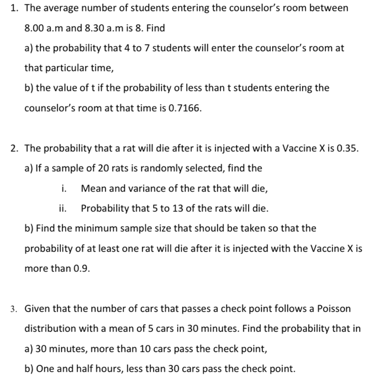 The average number of students entering the counselor’s room between 
8.00 a.m and 8.30 a.m is 8. Find 
a) the probability that 4 to 7 students will enter the counselor’s room at 
that particular time, 
b) the value of t if the probability of less than t students entering the 
counselor’s room at that time is 0.7166. 
2. The probability that a rat will die after it is injected with a Vaccine X is 0.35. 
a) If a sample of 20 rats is randomly selected, find the 
i. Mean and variance of the rat that will die, 
ii. Probability that 5 to 13 of the rats will die. 
b) Find the minimum sample size that should be taken so that the 
probability of at least one rat will die after it is injected with the Vaccine X is 
more than 0.9. 
3. Given that the number of cars that passes a check point follows a Poisson 
distribution with a mean of 5 cars in 30 minutes. Find the probability that in 
a) 30 minutes, more than 10 cars pass the check point, 
b) One and half hours, less than 30 cars pass the check point.