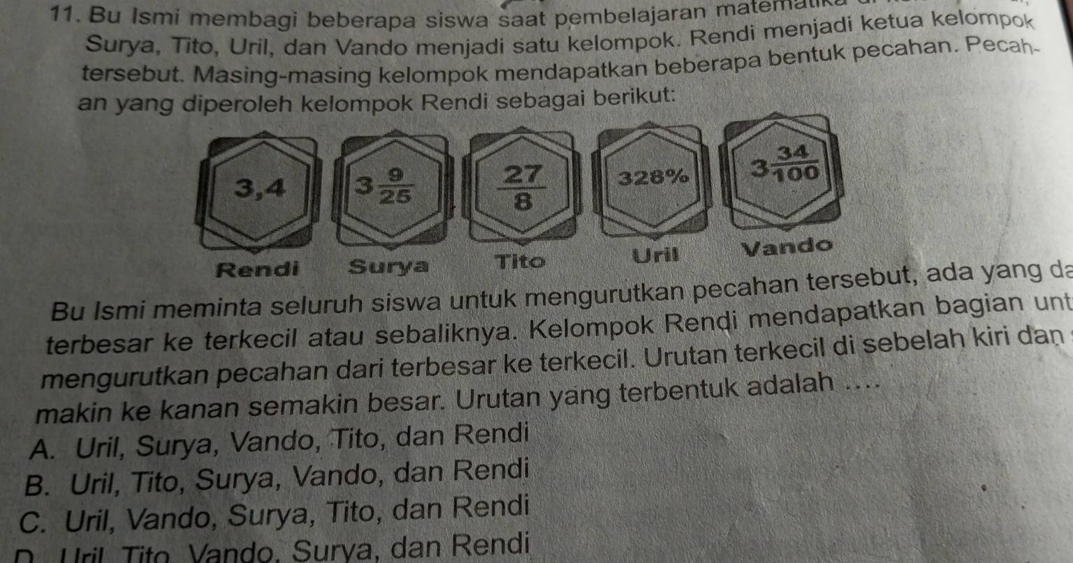 Bu Ismi membagi beberapa siswa saat pembelajaran matemau
Surya, Tito, Uril, dan Vando menjadi satu kelompok. Rendi menjadi ketua kelompok
tersebut. Masing-masing kelompok mendapatkan beberapa bentuk pecahan. Pecah-
an yang diperoleh kelompok Rendi sebagai berikut:
Bu Ismi meminta seluruh siswa untuk mengurutkan pecahan t, ada yang da
terbesar ke terkecil atau sebaliknya. Kelompok Rendi mendapatkan bagian unt
mengurutkan pecahan dari terbesar ke terkecil. Urutan terkecil di sebelah kiri dan
makin ke kanan semakin besar. Urutan yang terbentuk adalah ....
A. Uril, Surya, Vando, Tito, dan Rendi
B. Uril, Tito, Surya, Vando, dan Rendi
C. Uril, Vando, Surya, Tito, dan Rendi
D. Uril Tito Vando, Surva, dan Rendi