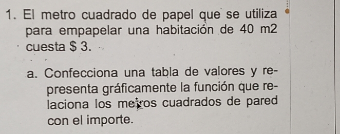 El metro cuadrado de papel que se utiliza 
para empapelar una habitación de 40 m2
cuesta $ 3. 
a. Confecciona una tabla de valores y re- 
presenta gráficamente la función que re- 
laciona los meiros cuadrados de pared 
con el importe.