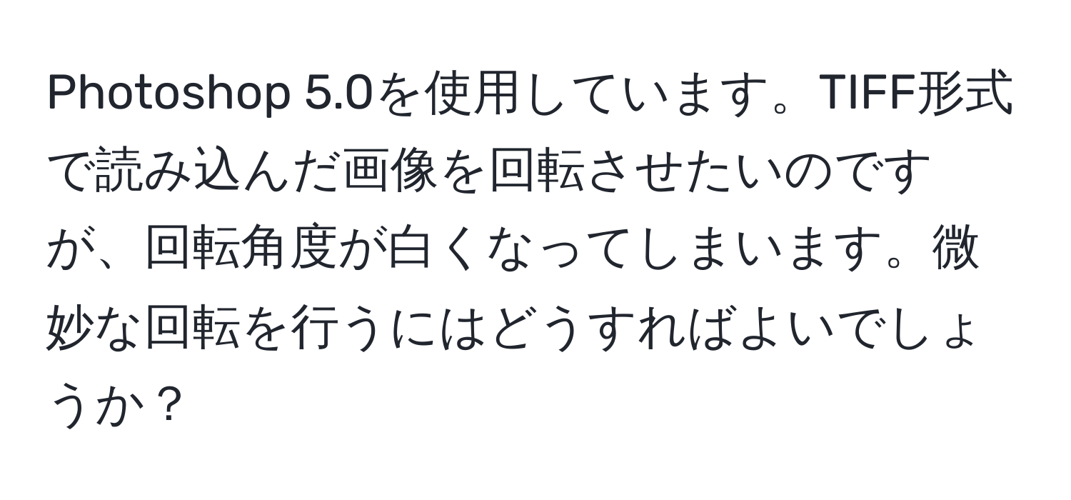 Photoshop 5.0を使用しています。TIFF形式で読み込んだ画像を回転させたいのですが、回転角度が白くなってしまいます。微妙な回転を行うにはどうすればよいでしょうか？