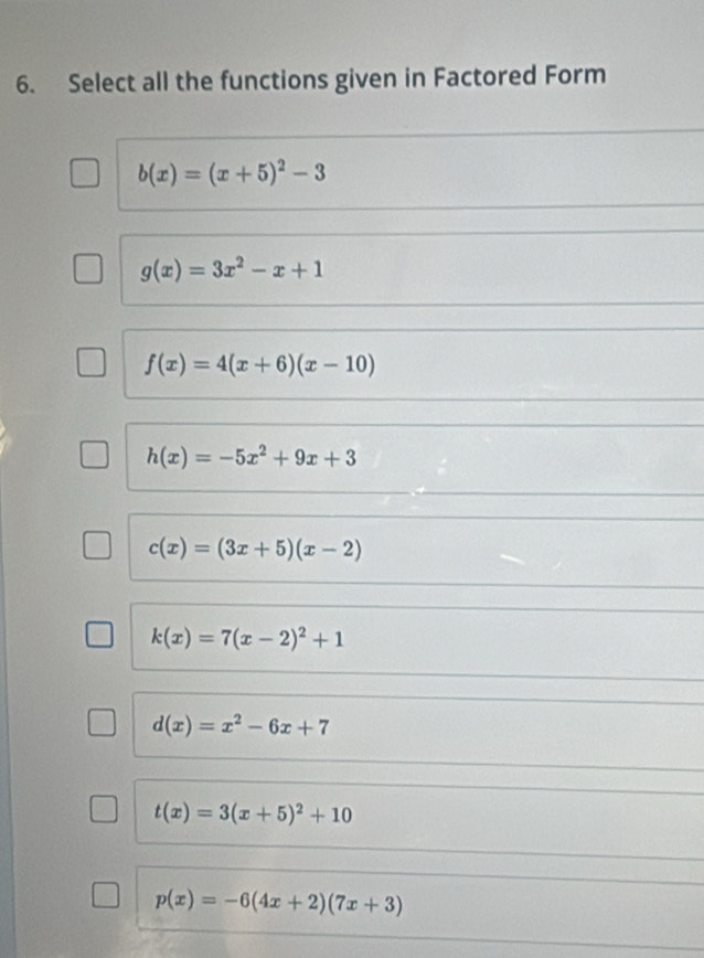 Select all the functions given in Factored Form
b(x)=(x+5)^2-3
g(x)=3x^2-x+1
f(x)=4(x+6)(x-10)
h(x)=-5x^2+9x+3
c(x)=(3x+5)(x-2)
k(x)=7(x-2)^2+1
d(x)=x^2-6x+7
t(x)=3(x+5)^2+10
p(x)=-6(4x+2)(7x+3)