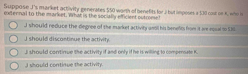 Suppose J's market activity generates $50 worth of benefits for J but imposes a $30 cost on K, who is
external to the market. What is the socially efficient outcome?
J should reduce the degree of the market activity until his benefits from it are equal to $30.
J should discontinue the activity.
J should continue the activity if and only if he is willing to compensate K.
J should continue the activity.