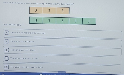 Which of the following situations could be represented with this tape disgram?
Select all that apply.
A There were 24 students in the classroom.
B There are 8 kids at the park.
C There are 9 girls and 15 boys.
] The ratin of cats to doys is 2 to 3.
E The ratio of circles to squares =3+r