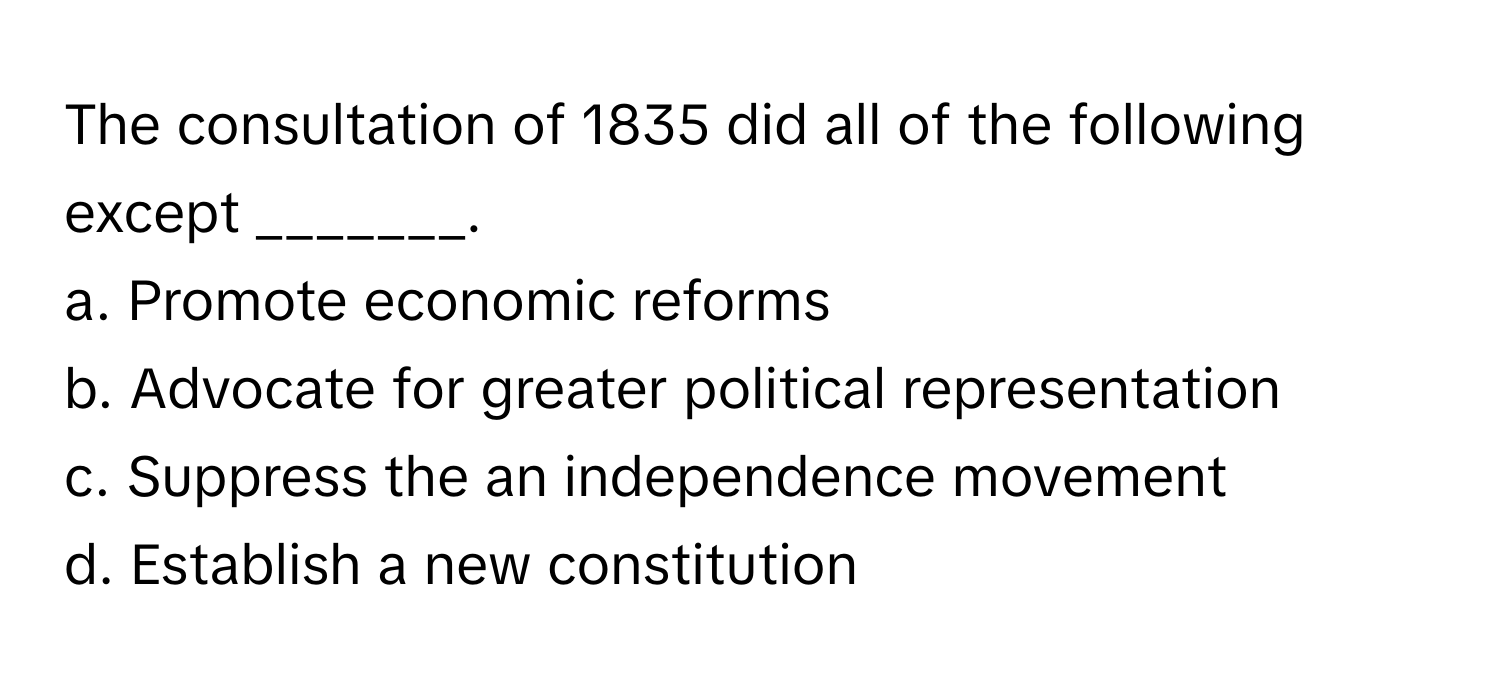 The consultation of 1835 did all of the following except _______.

a. Promote economic reforms 
b. Advocate for greater political representation 
c. Suppress the an independence movement 
d. Establish a new constitution