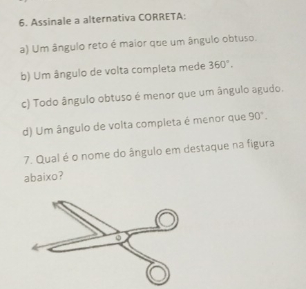 Assinale a alternativa CORRETA:
a) Um ângulo reto é maior que um ângulo obtuso.
b) Um ângulo de volta completa mede 360°.
c) Todo ângulo obtuso é menor que um ângulo agudo.
d) Um ângulo de volta completa é menor que 90°. 
7. Qual é o nome do ângulo em destaque na figura
abaixo?