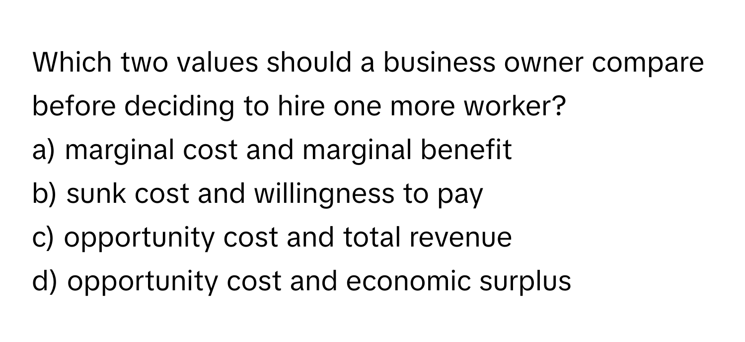 Which two values should a business owner compare before deciding to hire one more worker? 

a) marginal cost and marginal benefit
b) sunk cost and willingness to pay
c) opportunity cost and total revenue
d) opportunity cost and economic surplus