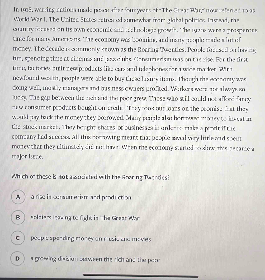 In 1918, warring nations made peace after four years of "The Great War," now referred to as
World War I. The United States retreated somewhat from global politics. Instead, the
country focused on its own economic and technologic growth. The 1920s were a prosperous
time for many Americans. The economy was booming, and many people made a lot of
money. The decade is commonly known as the Roaring Twenties. People focused on having
fun, spending time at cinemas and jazz clubs. Consumerism was on the rise. For the first
time, factories built new products like cars and telephones for a wide market. With
newfound wealth, people were able to buy these luxury items. Though the economy was
doing well, mostly managers and business owners profited. Workers were not always so
lucky. The gap between the rich and the poor grew. Those who still could not afford fancy
new consumer products bought on credit . They took out loans on the promise that they
would pay back the money they borrowed. Many people also borrowed money to invest in
the stock market . They bought shares of businesses in order to make a profit if the
company had success. All this borrowing meant that people saved very little and spent
money that they ultimately did not have. When the economy started to slow, this became a
major issue.
Which of these is not associated with the Roaring Twenties?
A a rise in consumerism and production
B ) soldiers leaving to fight in The Great War
C ) people spending money on music and movies
D  a growing division between the rich and the poor