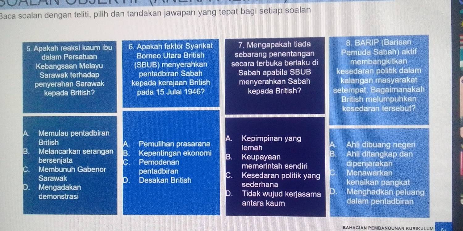 Baca soalan dengan teliti, pilih dan tandakan jawapan yang tepat bagi setiap soalan
5. Apakah reaksi kaum ibu 6. Apakah faktor Syarikat 7. Mengapakah tiada 8. BARIP (Barisan
dalam Persatuan Borneo Utara British sebarang penentangan Pemuda Sabah) aktif
Kebangsaan Melayu (SBUB) menyerahkan secara terbuka berlaku di membangkitkan
Sarawak terhadap pentadbiran Sabah Sabah apabila SBUB kesedaran politik dalam
penyerahan Sarawak kepada kerajaan British menyerahkan Sabah kalangan masyarakat
kepada British? pada 15 Julai 1946? kepada British? setempat. Bagaimanakah
British melumpuhkan
kesedaran tersebut?
A. Memulau pentadbiran
British Pemulihan prasarana A. Kepimpinan yang a Ahli dibuang negeri
A.
lemah
B. Melancarkan serangan B. Kepentingan ekonomi B. Keupayaan Ahli ditangkap dan
bersenjata C. Pemodenan dipenjarakan
memerintah sendiri
C. Membunuh Gabenor pentadbiran Menawarkan
C. Kesedaran politik yang C
Sarawak D. Desakan British kenaikan pangkat
D. Mengadakan sederhana
demonstrasi
D. Tidak wujud kerjasama D Menghadkan peluang
antara kaum dalam pentadbiran
BAHAGIAN PEMBANGUNAN KURIKULUM