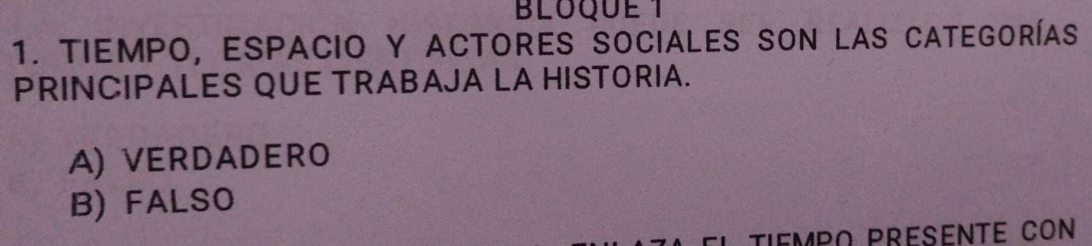 BLOQUE 1
1. Tiempo, espacio y actores sociales Son las categorías
PRINCIPALES QUE TRABAJA LA HISTORIA.
A) VERDADERO
B) FALSO
TIEMPO PRESENTE CON