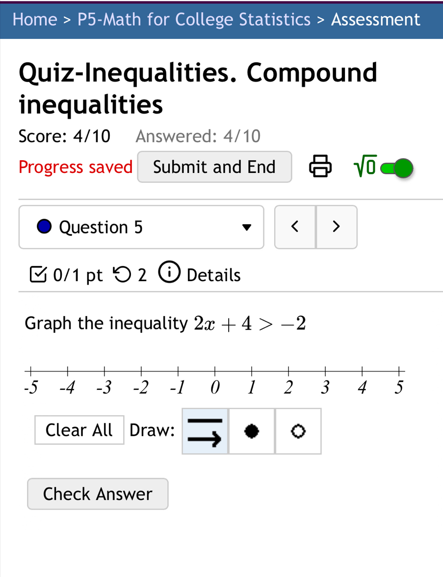 Home > P5-Math for College Statistics > Assessment 
Quiz-Inequalities. Compound 
inequalities 
Score: 4/10 Answered: 4/10 
Progress saved Submit and End sqrt(0) 
Question 5 < > 
0/1 pt > 2 Details 
Graph the inequality 2x+4>-2
Clear All Draw: 。 
Check Answer