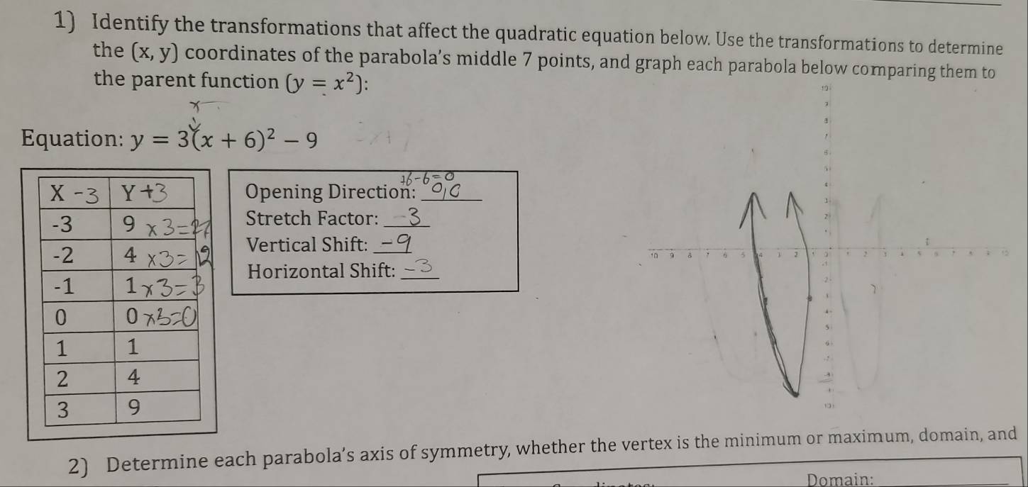 Identify the transformations that affect the quadratic equation below. Use the transformations to determine
the (x,y) coordinates of the parabola’s middle 7 points, and graph each parabola below comparing them to
the parent function (y=x^2) :
Equation: y=3(x+6)^2-9
Opening Direction:_
Stretch Factor:_
Vertical Shift:_
Horizontal Shift:_
2) Determine each parabola’s axis of symmetry, whether the vertex is the minimum or maximum, domain, and
Domain: