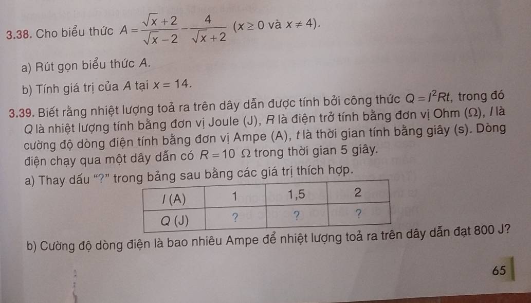 Cho biểu thức A= (sqrt(x)+2)/sqrt(x)-2 - 4/sqrt(x)+2 (x≥ 0 và x!= 4).
a) Rút gọn biểu thức A.
b) Tính giá trị của A tại x=14.
3.39. Biết rằng nhiệt lượng toả ra trên dây dẫn được tính bởi công thức Q=I^2Rt , trong đó
Q là nhiệt lượng tính bằng đơn vị Joule (J), R là điện trở tính bằng đơn vị Ohm (Ω), / là
cường độ dòng điện tính bằng đơn vị Ampe (A), t là thời gian tính bằng giây (s). Dòng
điện chạy qua một dây dẫn có R=10 Ω trong thời gian 5 giây.
a) Thay dấu “?” t sau bằng các giá trị thích hợp.
b) Cường độ dòng điện là bao nhiêu Ampe để nhiệt lượng toả ra trây dẫn đạt 800 J?
65