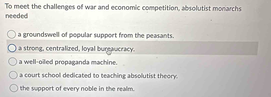 To meet the challenges of war and economic competition, absolutist monarchs
needed
a groundswell of popular support from the peasants.
a strong, centralized, loyal bureaucracy.
a well-oiled propaganda machine.
a court school dedicated to teaching absolutist theory.
the support of every noble in the realm.