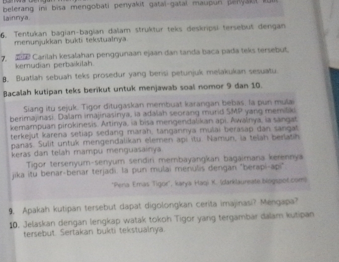 belerang ini bisa mengobati penyakit gatal gatal maupun penyakit ku 
lainnya. 
6. Tentukan bagian-bagian dalam struktur teks deskripsi tersebut dengan 
menunjukkan bukti tekstualnya 
7 Carilah kesalahan penggunaan ejaan dan tanda baca pada teks tersebut. 
kemudian perbaikilah. 
B. Buatlah sebuah teks prosedur yang berisi petunjuk melakukan sesuatu 
Bacalah kutipan teks berikut untuk menjawab soal nomor 9 dan 10. 
Siang itu sejuk. Tigor ditugaskan membuat karangan bebas, la pun mulai 
berimajinasi. Dalam imajinasinya, ia adalah seorang murid SMP yang memilik 
kemampuan pirokinesis. Artinya, ia bisa mengendalikan api. Awalnya, ia sangat 
terkejut karena setiap sedang marah, tangannya mulai berasap dan sangat 
panas. Sulit untuk mengendalikan elemen api itu. Namun, ia telah beriatin 
keras dan telah mampu menguasainya 
Tigor tersenyum-senyum sendiri membayangkan bagaimana kerennya 
jika itu benar-benar terjadi. la pun mulai menulis dengan "berapi-api" 
*Pena Emas Tigor", karya Haqi K. (darklaureate blogspot.com) 
9. Apakah kutipan tersebut dapat digolongkan cerita imajinasi? Mengapa? 
10. Jelaskan dengan lengkap watak tokoh Tigor yang tergambar dalam kutipan 
tersebut. Sertakan bukti tekstualnya.